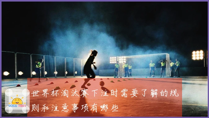 世界杯淘汰赛下注时需要了解的规则和注意事项有哪些